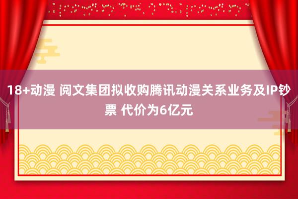 18+动漫 阅文集团拟收购腾讯动漫关系业务及IP钞票 代价为6亿元