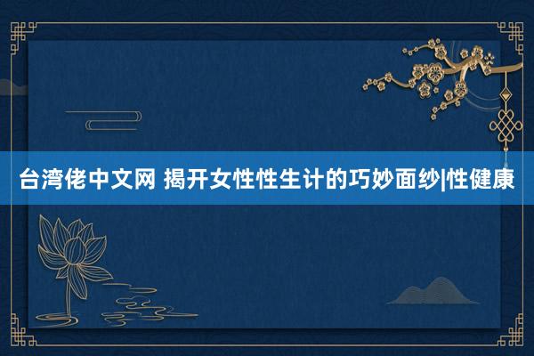 台湾佬中文网 揭开女性性生计的巧妙面纱|性健康