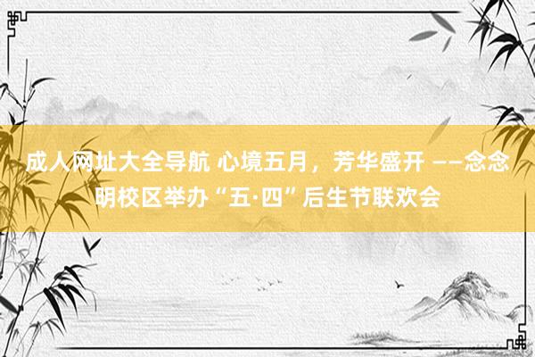 成人网址大全导航 心境五月，芳华盛开 ——念念明校区举办“五·四”后生节联欢会