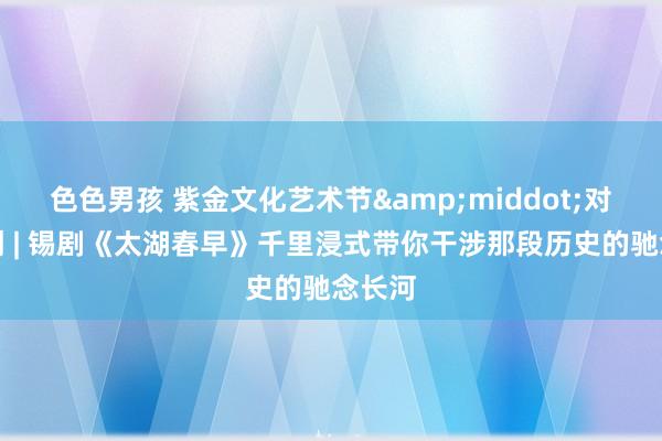 色色男孩 紫金文化艺术节&middot;对话主创 | 锡剧《太湖春早》千里浸式带你干涉那段历史的驰念长河