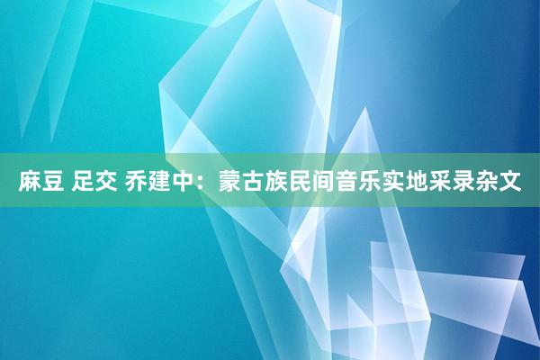 麻豆 足交 乔建中：蒙古族民间音乐实地采录杂文