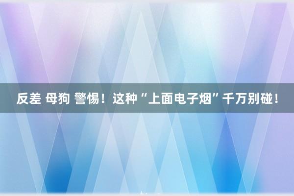 反差 母狗 警惕！这种“上面电子烟”千万别碰！