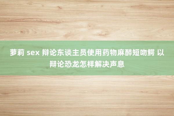 萝莉 sex 辩论东谈主员使用药物麻醉短吻鳄 以辩论恐龙怎样解决声息