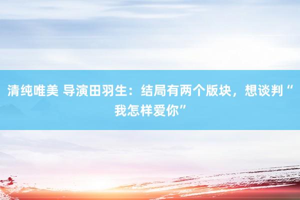 清纯唯美 导演田羽生：结局有两个版块，想谈判“我怎样爱你”
