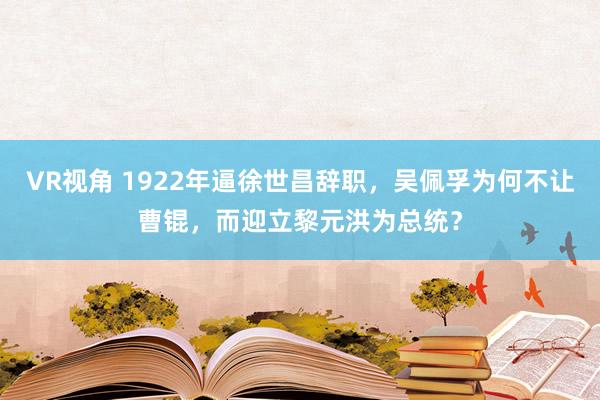 VR视角 1922年逼徐世昌辞职，吴佩孚为何不让曹锟，而迎立黎元洪为总统？