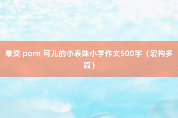 拳交 porn 可儿的小表妹小学作文500字（宏构多篇）