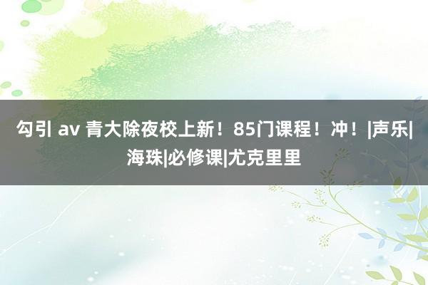 勾引 av 青大除夜校上新！85门课程！冲！|声乐|海珠|必修课|尤克里里