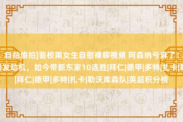 自拍偷拍]藝校兩女生自慰裸聊視頻 阿森纳亏麻了！错信塔子哥：贱卖中场发动机，如今带新东家10连胜|拜仁|德甲|多特|扎卡|勒沃库森队|英超积分榜