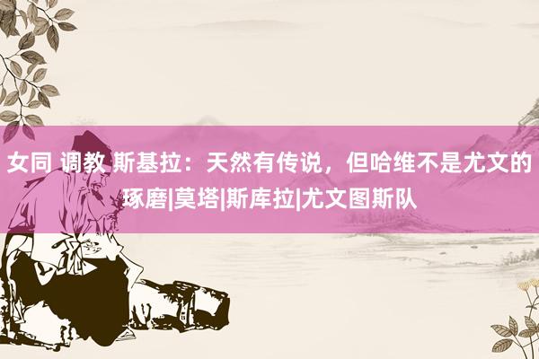 女同 调教 斯基拉：天然有传说，但哈维不是尤文的琢磨|莫塔|斯库拉|尤文图斯队