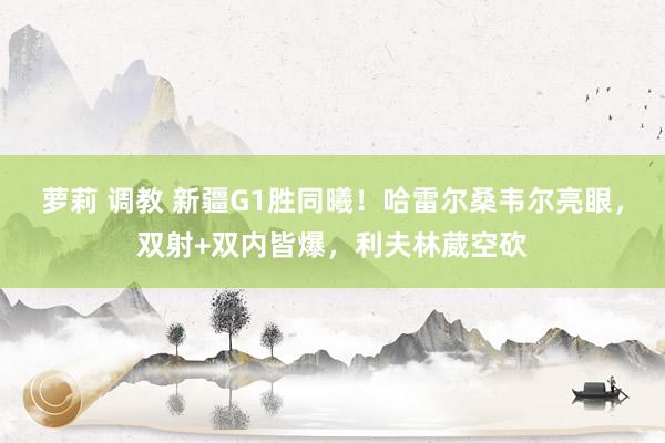 萝莉 调教 新疆G1胜同曦！哈雷尔桑韦尔亮眼，双射+双内皆爆，利夫林葳空砍