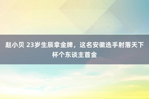 赵小贝 23岁生辰拿金牌，这名安徽选手射落天下杯个东谈主首金