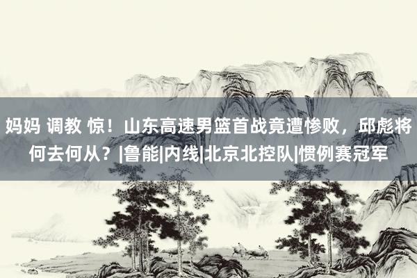 妈妈 调教 惊！山东高速男篮首战竟遭惨败，邱彪将何去何从？|鲁能|内线|北京北控队|惯例赛冠军