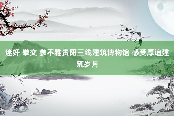 迷奸 拳交 参不雅贵阳三线建筑博物馆 感受厚谊建筑岁月
