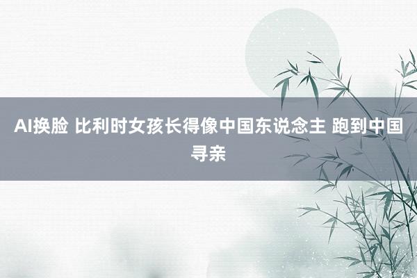 AI换脸 比利时女孩长得像中国东说念主 跑到中国寻亲