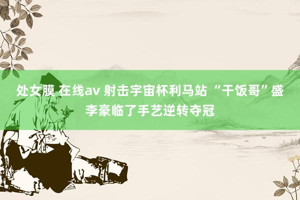 处女膜 在线av 射击宇宙杯利马站 “干饭哥”盛李豪临了手艺逆转夺冠