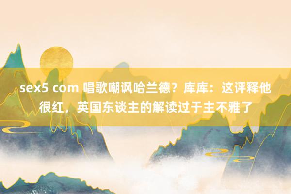 sex5 com 唱歌嘲讽哈兰德？库库：这评释他很红，英国东谈主的解读过于主不雅了