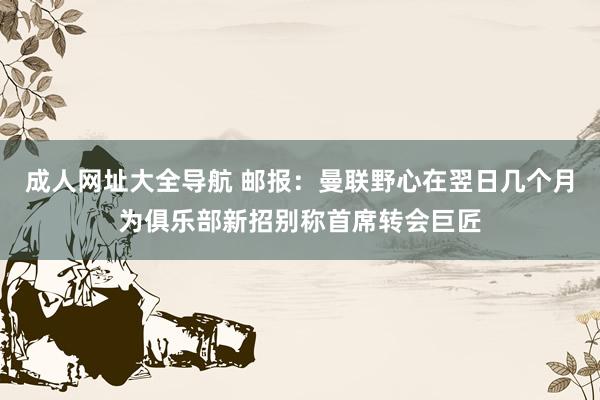 成人网址大全导航 邮报：曼联野心在翌日几个月为俱乐部新招别称首席转会巨匠