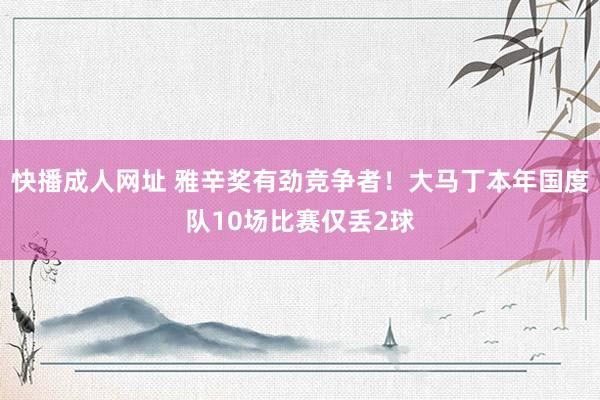 快播成人网址 雅辛奖有劲竞争者！大马丁本年国度队10场比赛仅丢2球