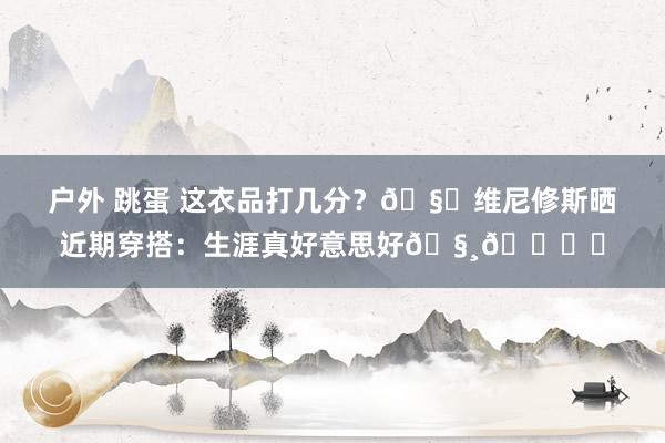 户外 跳蛋 这衣品打几分？🧐维尼修斯晒近期穿搭：生涯真好意思好🧸🎞️