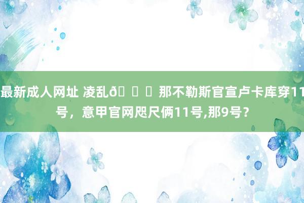 最新成人网址 凌乱😅那不勒斯官宣卢卡库穿11号，意甲官网咫尺俩11号，那9号？