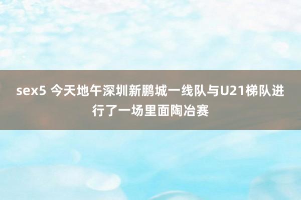 sex5 今天地午深圳新鹏城一线队与U21梯队进行了一场里面陶冶赛