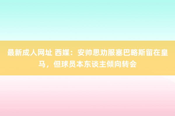 最新成人网址 西媒：安帅思劝服塞巴略斯留在皇马，但球员本东谈主倾向转会