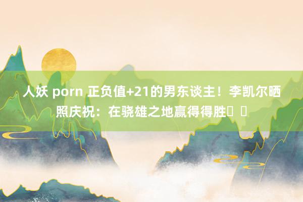 人妖 porn 正负值+21的男东谈主！李凯尔晒照庆祝：在骁雄之地赢得得胜⚡️