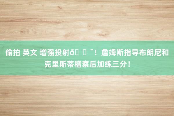 偷拍 英文 增强投射🎯！詹姆斯指导布朗尼和克里斯蒂稽察后加练三分！