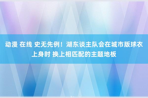 动漫 在线 史无先例！湖东谈主队会在城市版球衣上身时 换上相匹配的主题地板