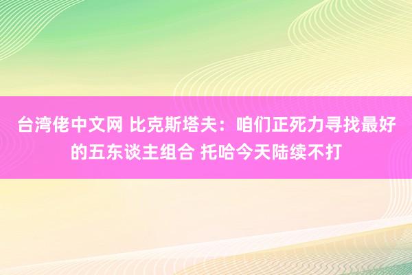 台湾佬中文网 比克斯塔夫：咱们正死力寻找最好的五东谈主组合 托哈今天陆续不打