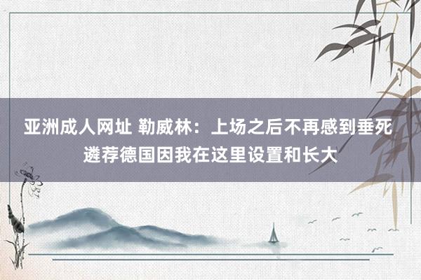 亚洲成人网址 勒威林：上场之后不再感到垂死 遴荐德国因我在这里设置和长大