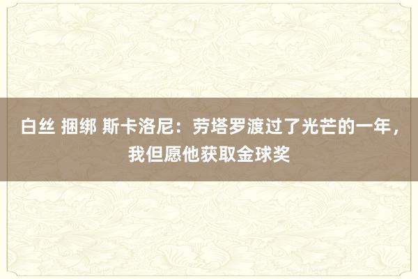 白丝 捆绑 斯卡洛尼：劳塔罗渡过了光芒的一年，我但愿他获取金球奖