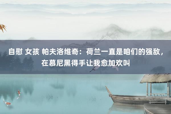 自慰 女孩 帕夫洛维奇：荷兰一直是咱们的强敌，在慕尼黑得手让我愈加欢叫