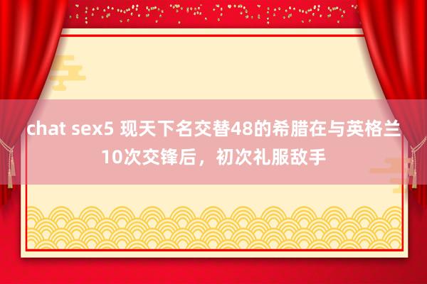 chat sex5 现天下名交替48的希腊在与英格兰10次交锋后，初次礼服敌手