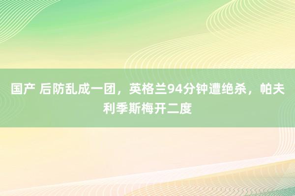 国产 后防乱成一团，英格兰94分钟遭绝杀，帕夫利季斯梅开二度