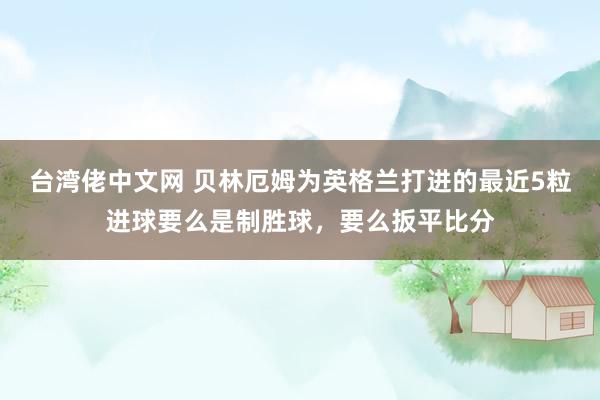 台湾佬中文网 贝林厄姆为英格兰打进的最近5粒进球要么是制胜球，要么扳平比分
