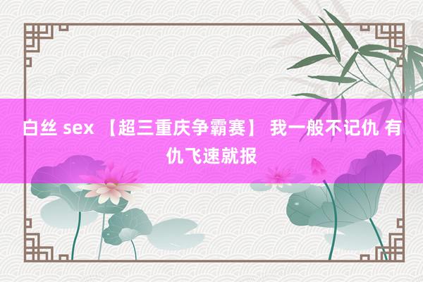 白丝 sex 【超三重庆争霸赛】 我一般不记仇 有仇飞速就报