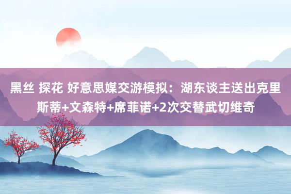 黑丝 探花 好意思媒交游模拟：湖东谈主送出克里斯蒂+文森特+席菲诺+2次交替武切维奇