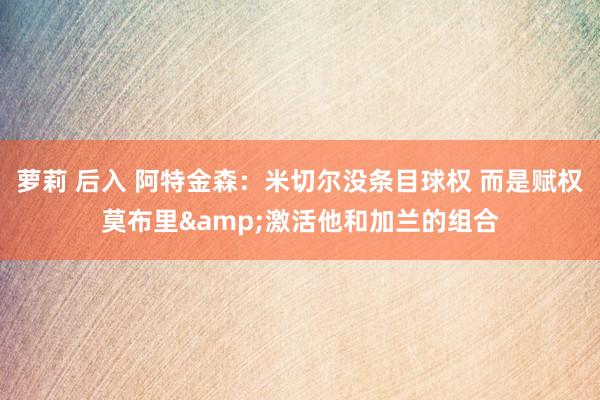 萝莉 后入 阿特金森：米切尔没条目球权 而是赋权莫布里&激活他和加兰的组合