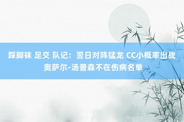 踩脚袜 足交 队记：翌日对阵猛龙 CC小概率出战 奥萨尔-汤普森不在伤病名单
