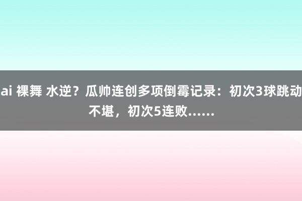 ai 裸舞 水逆？瓜帅连创多项倒霉记录：初次3球跳动不堪，初次5连败......