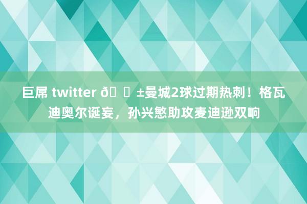 巨屌 twitter 😱曼城2球过期热刺！格瓦迪奥尔诞妄，孙兴慜助攻麦迪逊双响