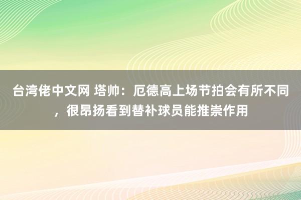 台湾佬中文网 塔帅：厄德高上场节拍会有所不同，很昂扬看到替补球员能推崇作用