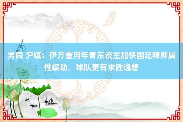 男同 沪媒：伊万重用年青东谈主加快国足精神属性缓助，球队更有求胜逸想