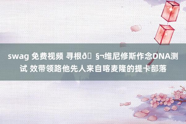 swag 免费视频 寻根🧬维尼修斯作念DNA测试 效带领路他先人来自喀麦隆的提卡部落