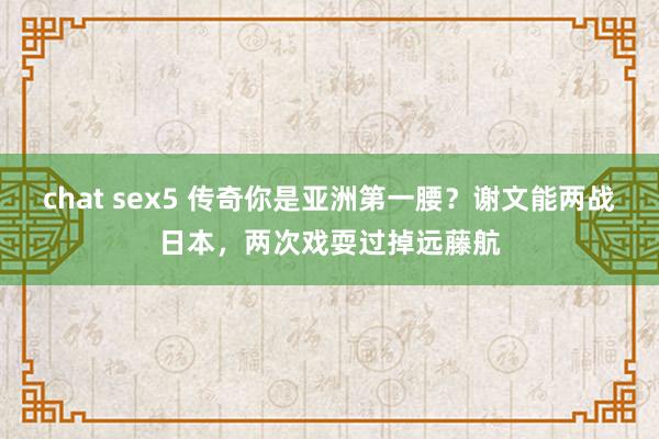 chat sex5 传奇你是亚洲第一腰？谢文能两战日本，两次戏耍过掉远藤航