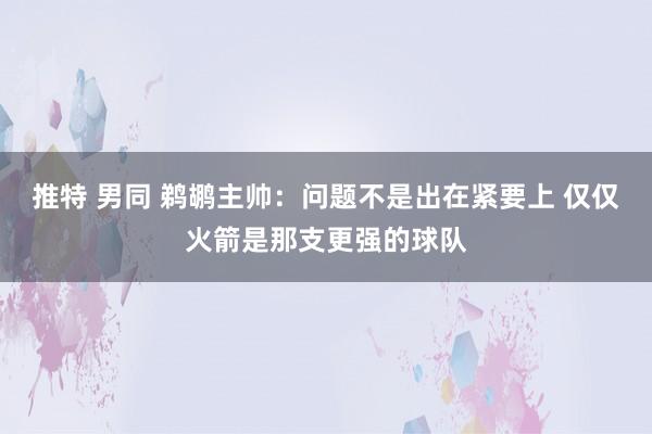 推特 男同 鹈鹕主帅：问题不是出在紧要上 仅仅火箭是那支更强的球队