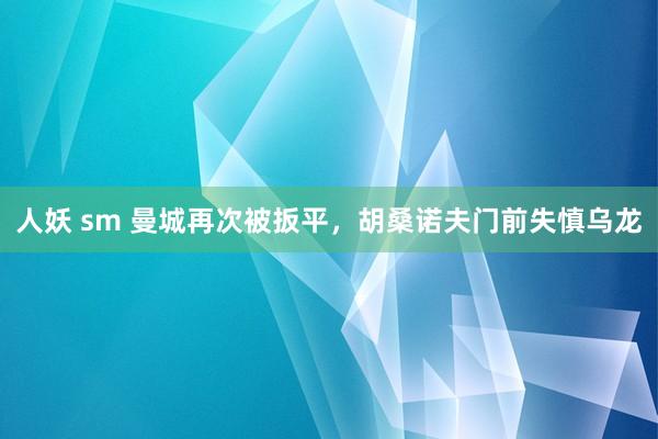 人妖 sm 曼城再次被扳平，胡桑诺夫门前失慎乌龙