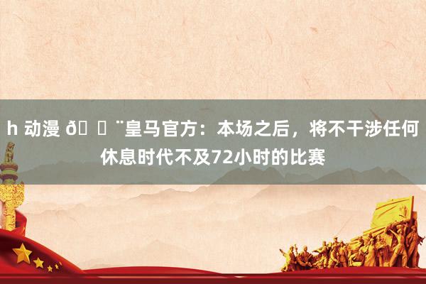 h 动漫 🚨皇马官方：本场之后，将不干涉任何休息时代不及72小时的比赛