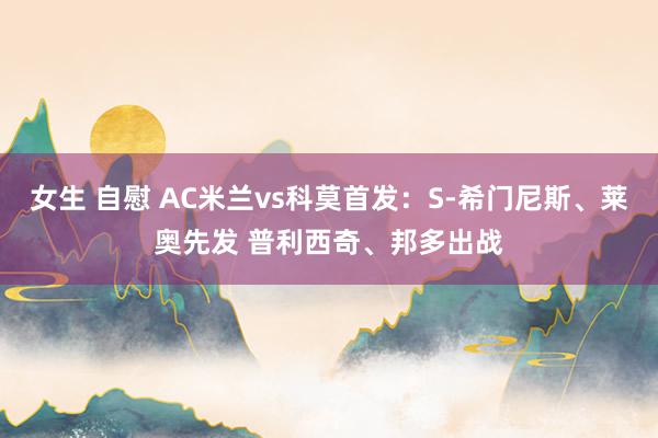 女生 自慰 AC米兰vs科莫首发：S-希门尼斯、莱奥先发 普利西奇、邦多出战